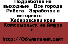 Подработка на выходные - Все города Работа » Заработок в интернете   . Хабаровский край,Комсомольск-на-Амуре г.